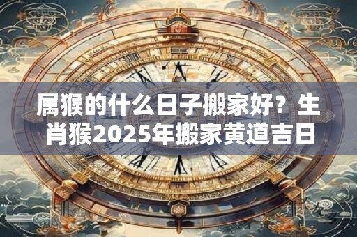 属猴的什么日子搬家好？生肖猴2025年搬家黄道吉日查询