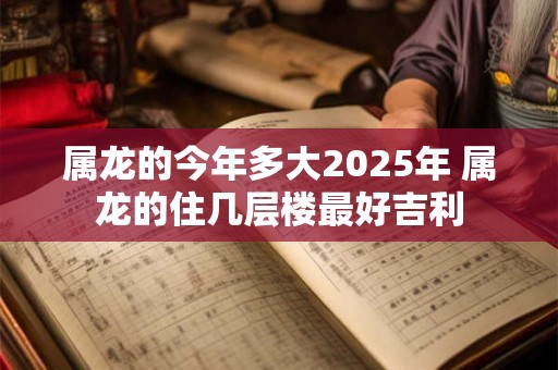 属龙的今年多大2025年 属龙的住几层楼最好吉利
