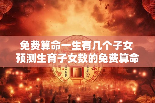 免费算命一生有几个子女 预测生育子女数的免费算命准吗
