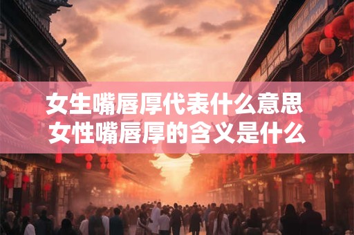 女生嘴唇厚代表什么意思 女性嘴唇厚的含义是什么