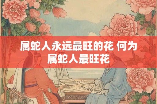 属蛇人永远最旺的花 何为属蛇人最旺花