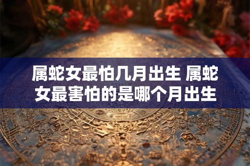 属蛇女最怕几月出生 属蛇女最害怕的是哪个月出生