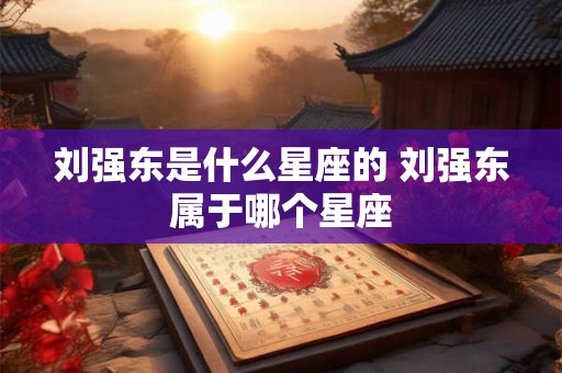 刘强东是什么星座的 刘强东属于哪个星座