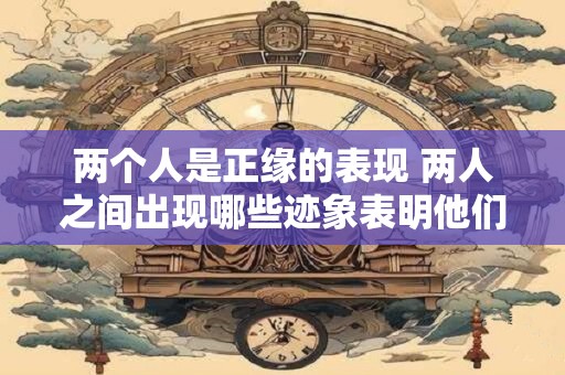 两个人是正缘的表现 两人之间出现哪些迹象表明他们是正缘