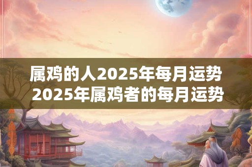 属鸡的人2025年每月运势 2025年属鸡者的每月运势如何