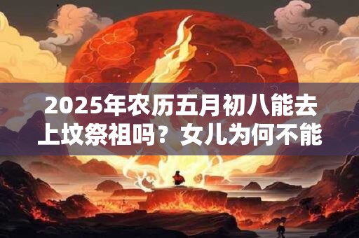 2025年农历五月初八能去上坟祭祖吗？女儿为何不能去上坟？