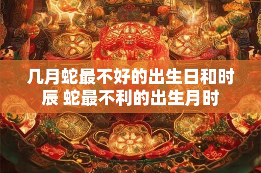 几月蛇最不好的出生日和时辰 蛇最不利的出生月时