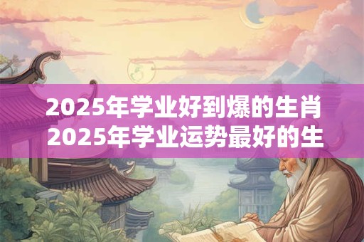 2025年学业好到爆的生肖 2025年学业运势最好的生肖