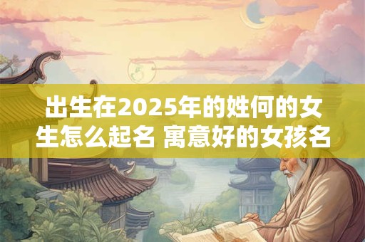 出生在2025年的姓何的女生怎么起名 寓意好的女孩名字大全