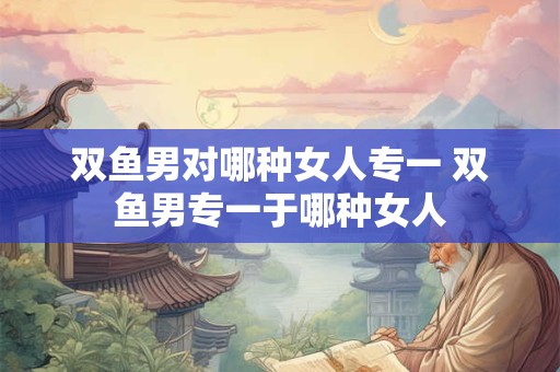 双鱼男对哪种女人专一 双鱼男专一于哪种女人