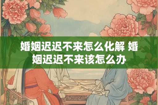 婚姻迟迟不来怎么化解 婚姻迟迟不来该怎么办