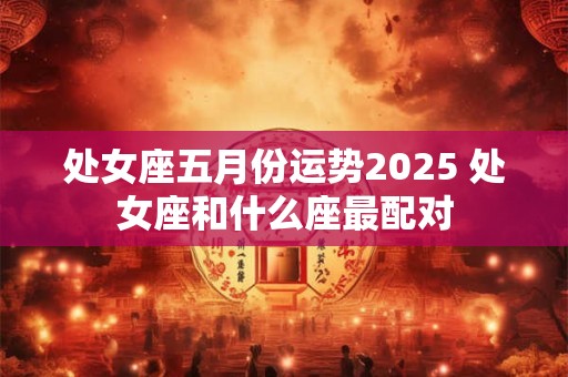 处女座五月份运势2026 处女座和什么座最配对