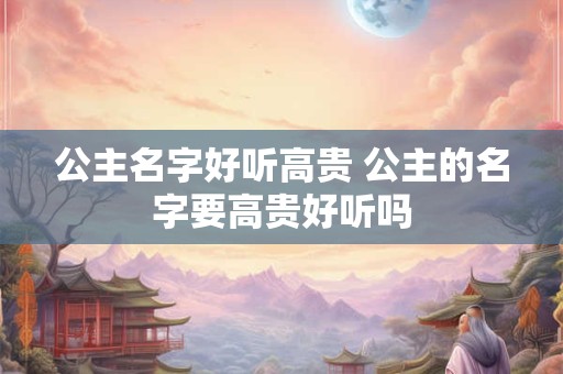 公主名字好听高贵 公主的名字要高贵好听吗