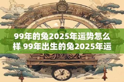 99年的兔2025年运势怎么样 99年出生的兔2025年运势如何