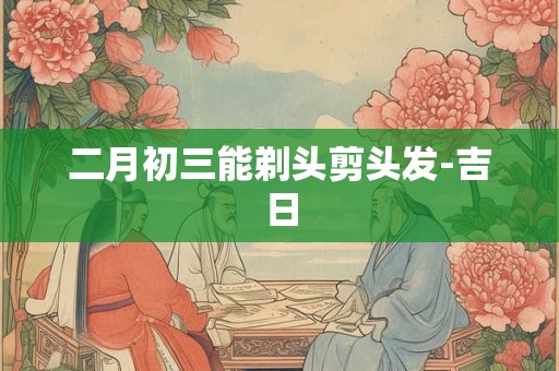 二月初三能剃头剪头发-吉日 二月初三能剃头剪头发-吉日