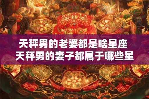 天秤男的老婆都是啥星座 天秤男的妻子都属于哪些星座