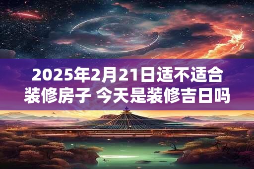 2025年2月21日适不适合装修房子 今天是装修吉日吗