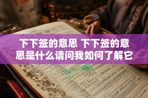 下下签的意思 下下签的意思是什么请问我如何了解它的具体含义