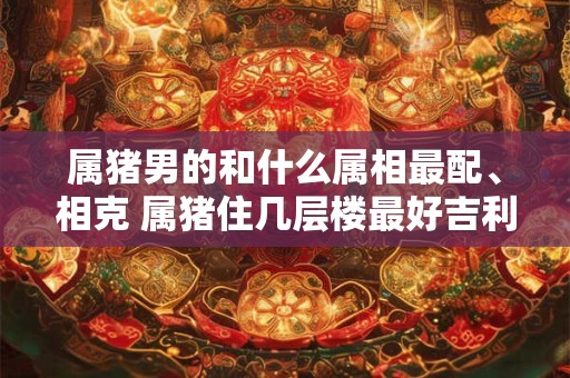 属猪男的和什么属相最配、相克 属猪住几层楼最好吉利