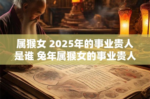 属猴女 2025年的事业贵人是谁 兔年属猴女的事业贵人