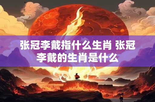 张冠李戴指什么生肖 张冠李戴的生肖是什么