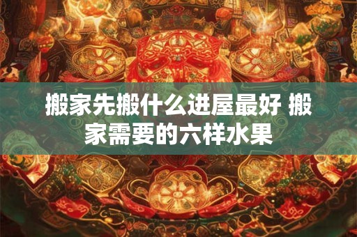 搬家先搬什么进屋最好 搬家需要的六样水果