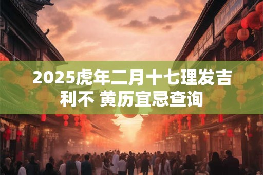 2025虎年二月十七理发吉利不 黄历宜忌查询