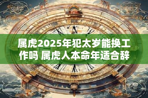 属虎2025年犯太岁能换工作吗 属虎人本命年适合辞职吗 属虎2025年犯太岁能换工作吗 属虎人本命年适合辞职吗