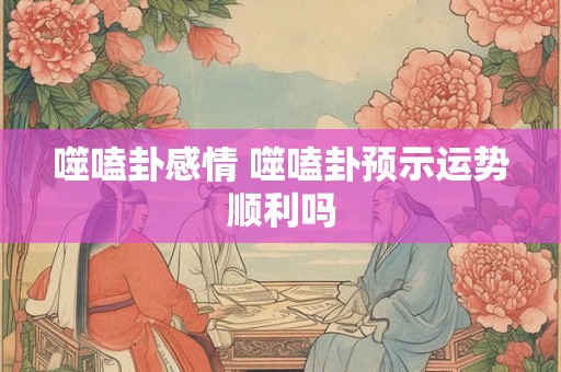 噬嗑卦感情 噬嗑卦预示运势顺利吗