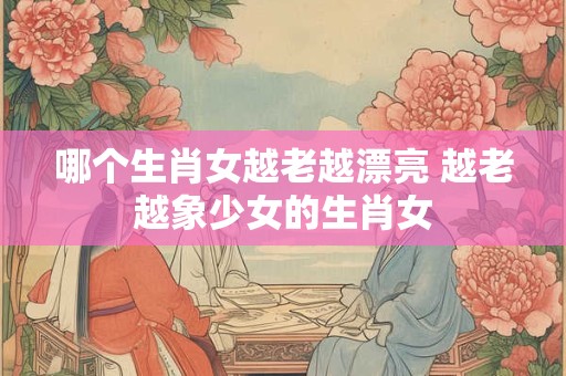 哪个生肖女越老越漂亮 越老越象少女的生肖女