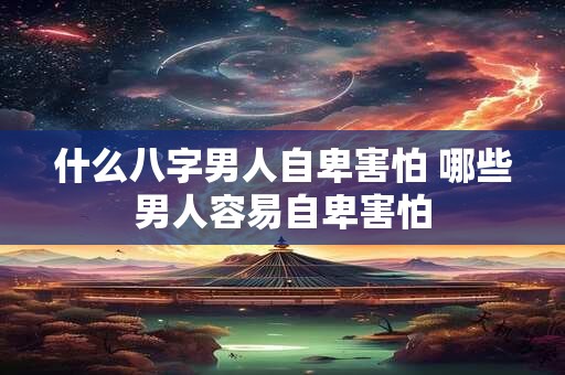什么八字男人自卑害怕 哪些男人容易自卑害怕 什么八字男人自卑害怕 哪些男人容易自卑害怕