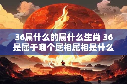 36属什么的属什么生肖 36是属于哪个属相属相是什么