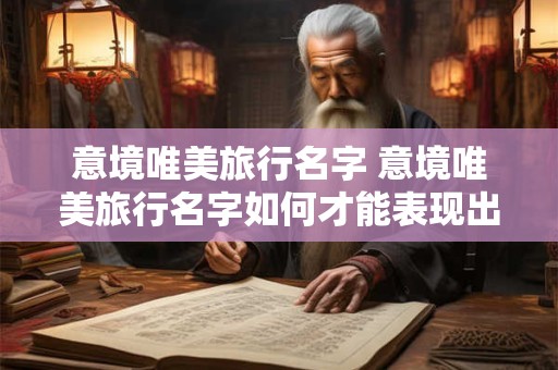 意境唯美旅行名字 意境唯美旅行名字如何才能表现出独特的艺术感