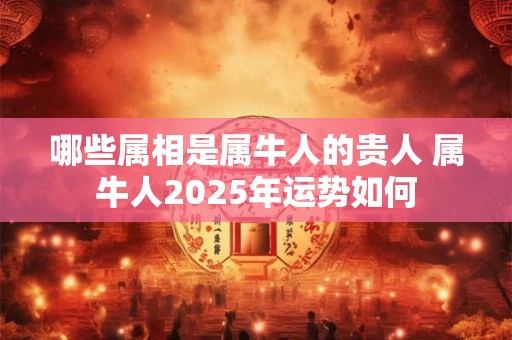 哪些属相是属牛人的贵人 属牛人2025年运势如何