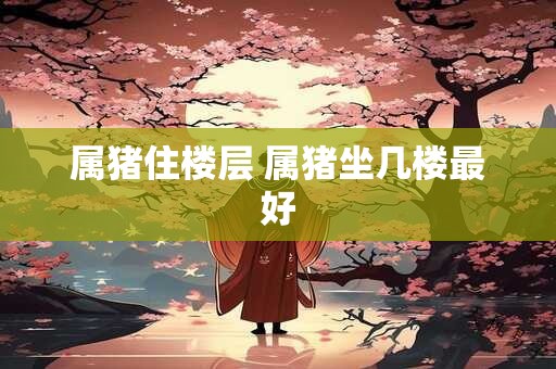 属猪住楼层 属猪坐几楼最好