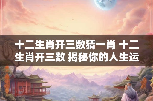 十二生肖开三数猜一肖 十二生肖开三数 揭秘你的人生运势！