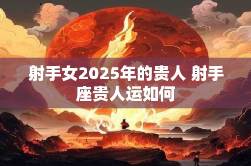 射手女2025年的贵人 射手座贵人运如何 射手女2025年的贵人 射手座贵人运如何