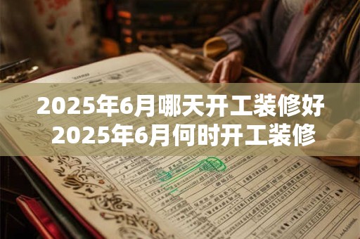 2025年6月哪天开工装修好 2025年6月何时开工装修完