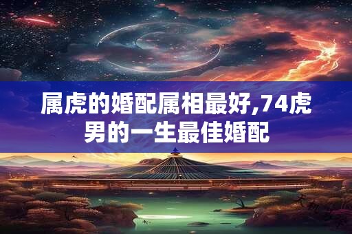 属虎的婚配属相最好,74虎男的一生最佳婚配