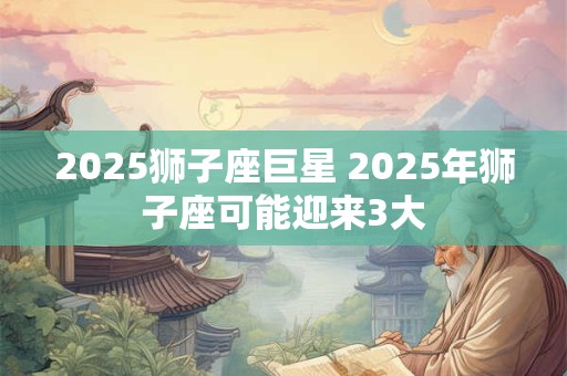 2025狮子座巨星 2025年狮子座可能迎来3大