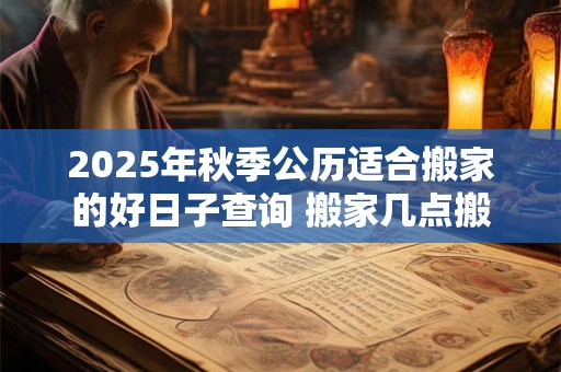 2025年秋季公历适合搬家的好日子查询 搬家几点搬