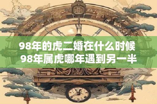 98年的虎二婚在什么时候 98年属虎哪年遇到另一半 98年的虎二婚在什么时候 98年属虎哪年遇到另一半