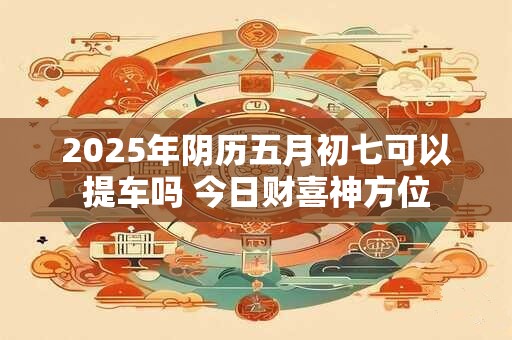 2025年阴历五月初七可以提车吗 今日财喜神方位