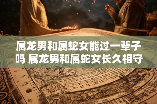 属龙男和属蛇女能过一辈子吗 属龙男和属蛇女长久相守可行吗