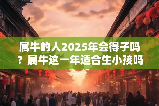 属牛的人2025年会得子吗？属牛这一年适合生小孩吗？