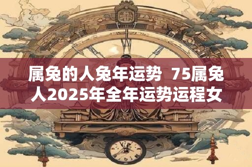 属兔的人兔年运势  75属兔人2025年全年运势运程女性