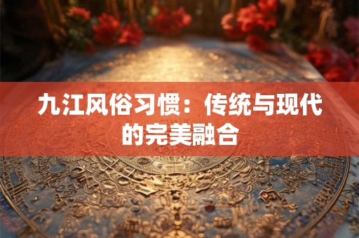 九江风俗习惯：传统与现代的完美融合