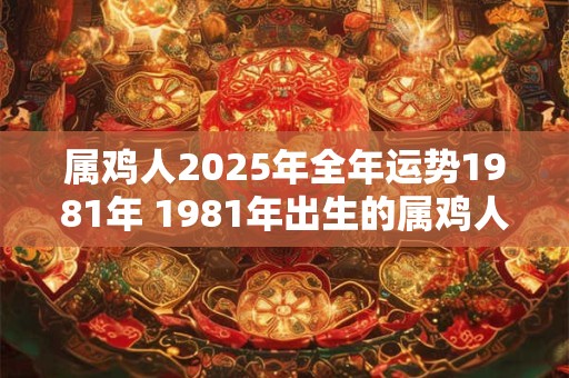 属鸡人2025年全年运势1981年 1981年出生的属鸡人2025年运势如何 属鸡人2025年全年运势1981年 1981年出生的属鸡人2025年运势如何
