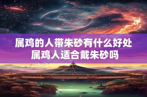 属鸡的人带朱砂有什么好处 属鸡人适合戴朱砂吗