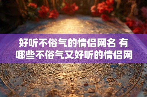 好听不俗气的情侣网名 有哪些不俗气又好听的情侣网名